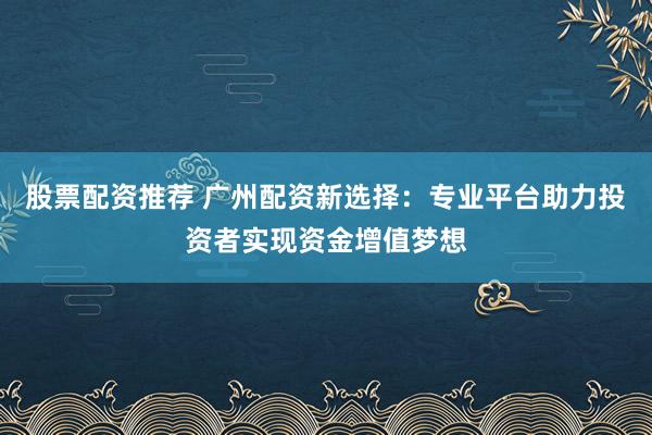 股票配資推薦 廣州配資新選擇：專業(yè)平臺助力投資者實現(xiàn)資金增值夢想