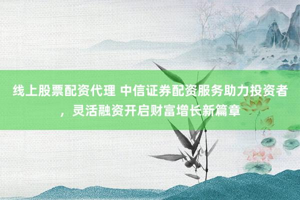 線上股票配資代理 中信證券配資服務(wù)助力投資者，靈活融資開啟財富增長新篇章