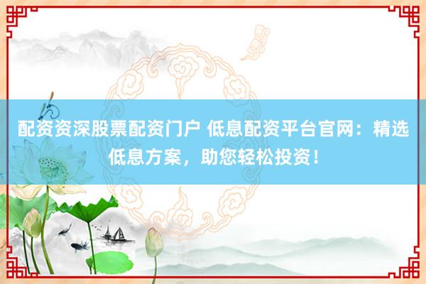 配資資深股票配資門(mén)戶 低息配資平臺(tái)官網(wǎng)：精選低息方案，助您輕松投資！