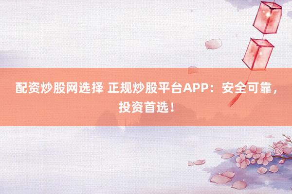 配資炒股網選擇 正規(guī)炒股平臺APP：安全可靠，投資首選！