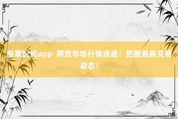 股票配資app  期貨市場(chǎng)行情速遞：把握最新交易動(dòng)態(tài)！