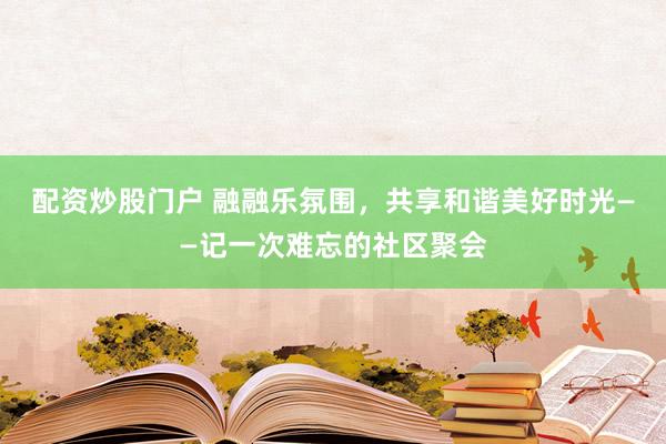 配資炒股門戶 融融樂氛圍，共享和諧美好時光——記一次難忘的社區(qū)聚會