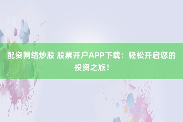 配資網(wǎng)絡(luò)炒股 股票開戶APP下載：輕松開啟您的投資之旅！