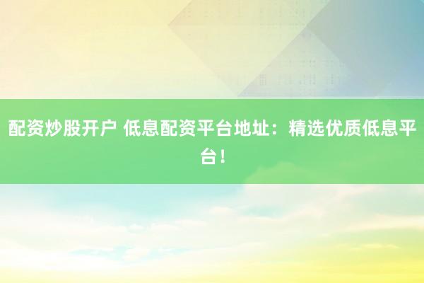 配資炒股開(kāi)戶 低息配資平臺(tái)地址：精選優(yōu)質(zhì)低息平臺(tái)！