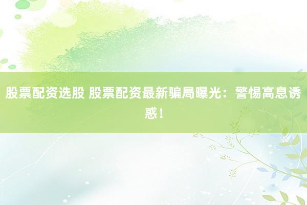 股票配資選股 股票配資最新騙局曝光：警惕高息誘惑！