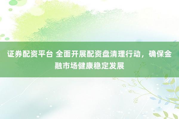 證券配資平臺 全面開展配資盤清理行動，確保金融市場健康穩(wěn)定發(fā)展