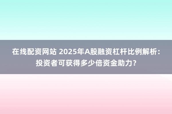 在線配資網站 2025年A股融資杠桿比例解析：投資者可獲得多少倍資金助力？