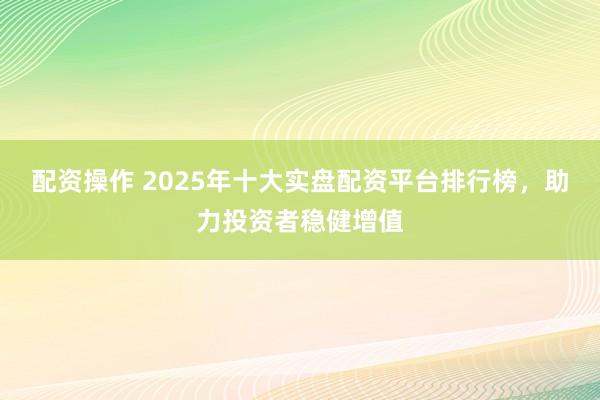 配資操作 2025年十大實盤配資平臺排行榜，助力投資者穩(wěn)健增值