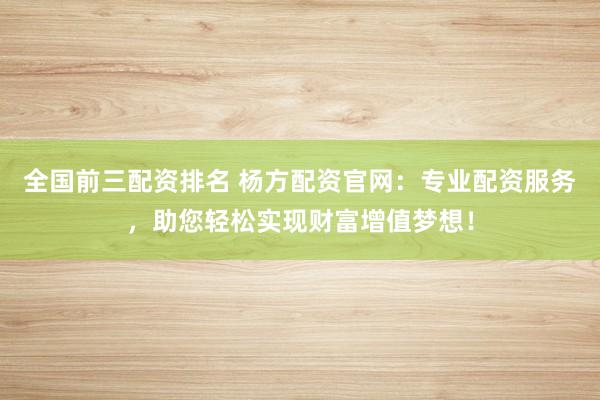 全國前三配資排名 楊方配資官網(wǎng)：專業(yè)配資服務(wù)，助您輕松實現(xiàn)財富增值夢想！