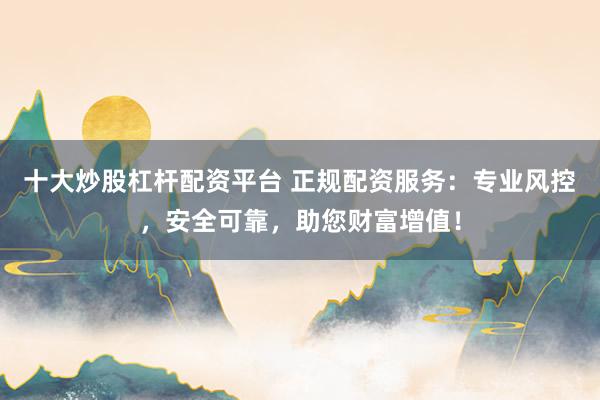 十大炒股杠桿配資平臺 正規(guī)配資服務：專業(yè)風控，安全可靠，助您財富增值！