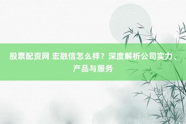 股票配資網(wǎng) 宏融信怎么樣？深度解析公司實(shí)力、產(chǎn)品與服務(wù)