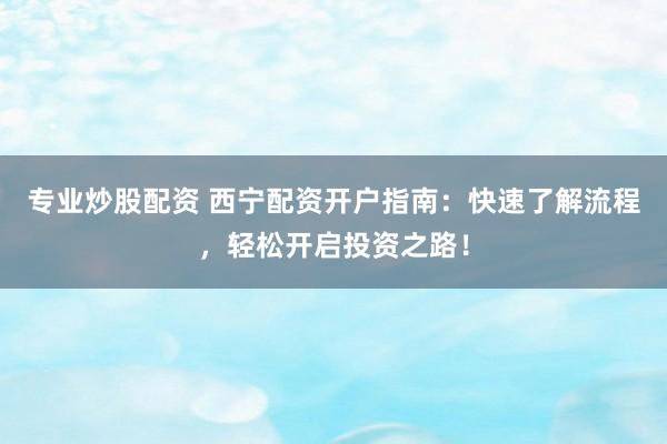 專業(yè)炒股配資 西寧配資開戶指南：快速了解流程，輕松開啟投資之路！