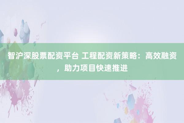 智滬深股票配資平臺 工程配資新策略：高效融資，助力項目快速推進