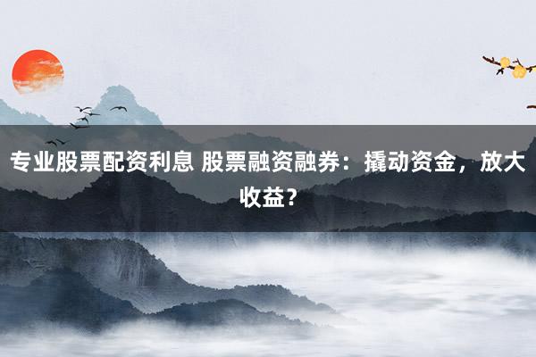 專業(yè)股票配資利息 股票融資融券：撬動(dòng)資金，放大收益？