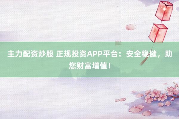 主力配資炒股 正規(guī)投資APP平臺：安全穩(wěn)健，助您財(cái)富增值！