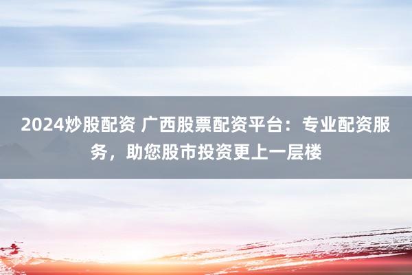 2024炒股配資 廣西股票配資平臺(tái)：專業(yè)配資服務(wù)，助您股市投資更上一層樓
