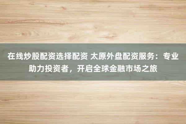 在線炒股配資選擇配資 太原外盤配資服務：專業(yè)助力投資者，開啟全球金融市場之旅